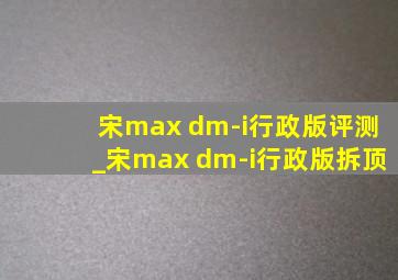 宋max dm-i行政版评测_宋max dm-i行政版拆顶
